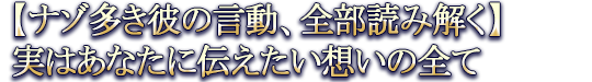 【ナゾ多き彼の言動、全部読み解く】実はあなたに伝えたい想いの全て