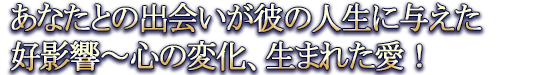 あなたとの出会いが彼の人生に与えた好影響〜心の変化、生まれた愛!